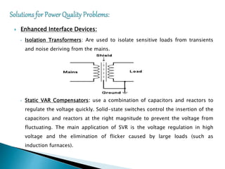  Enhanced Interface Devices:
• Isolation Transformers: Are used to isolate sensitive loads from transients
and noise deriving from the mains.
• Static VAR Compensators: use a combination of capacitors and reactors to
regulate the voltage quickly. Solid-state switches control the insertion of the
capacitors and reactors at the right magnitude to prevent the voltage from
fluctuating. The main application of SVR is the voltage regulation in high
voltage and the elimination of flicker caused by large loads (such as
induction furnaces).
 