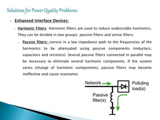  Enhanced Interface Devices:
• Harmonic Filters: Harmonic filters are used to reduce undesirable harmonics.
They can be divided in two groups: passive filters and active filters.
 Passive filters: consist in a low impedance path to the frequencies of the
harmonics to be attenuated using passive components (inductors,
capacitors and resistors). Several passive filters connected in parallel may
be necessary to eliminate several harmonic components. If the system
varies (change of harmonic components), passive filters may become
ineffective and cause resonance.
 