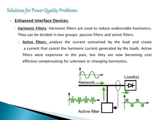  Enhanced Interface Devices:
• Harmonic Filters: Harmonic filters are used to reduce undesirable harmonics.
They can be divided in two groups: passive filters and active filters.
 Active filters: analyse the current consumed by the load and create
a current that cancel the harmonic current generated by the loads. Active
filters were expensive in the past, but they are now becoming cost
effective compensating for unknown or changing harmonics.
 