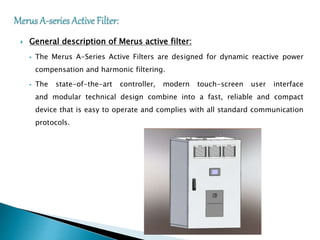  General description of Merus active filter:
 The Merus A-Series Active Filters are designed for dynamic reactive power
compensation and harmonic filtering.
 The state-of-the-art controller, modern touch-screen user interface
and modular technical design combine into a fast, reliable and compact
device that is easy to operate and complies with all standard communication
protocols.
 