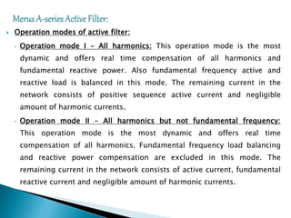  Operation modes of active filter:
• Operation mode I – All harmonics: This operation mode is the most
dynamic and offers real time compensation of all harmonics and
fundamental reactive power. Also fundamental frequency active and
reactive load is balanced in this mode. The remaining current in the
network consists of positive sequence active current and negligible
amount of harmonic currents.
• Operation mode II – All harmonics but not fundamental frequency:
This operation mode is the most dynamic and offers real time
compensation of all harmonics. Fundamental frequency load balancing
and reactive power compensation are excluded in this mode. The
remaining current in the network consists of active current, fundamental
reactive current and negligible amount of harmonic currents.
 