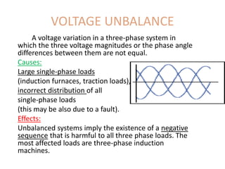 VOLTAGE UNBALANCE
A voltage variation in a three-phase system in
which the three voltage magnitudes or the phase angle
differences between them are not equal.
Causes:
Large single-phase loads
(induction furnaces, traction loads),
incorrect distribution of all
single-phase loads
(this may be also due to a fault).
Effects:
Unbalanced systems imply the existence of a negative
sequence that is harmful to all three phase loads. The
most affected loads are three-phase induction
machines.
 