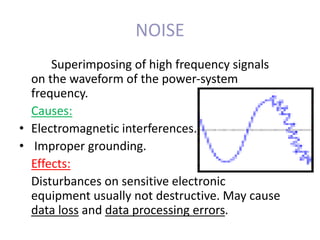 NOISE
Superimposing of high frequency signals
on the waveform of the power-system
frequency.
Causes:
• Electromagnetic interferences.
• Improper grounding.
Effects:
Disturbances on sensitive electronic
equipment usually not destructive. May cause
data loss and data processing errors.
 