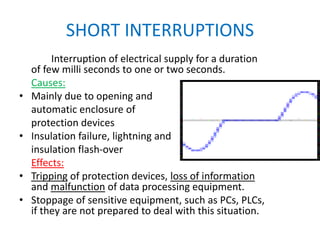 SHORT INTERRUPTIONS
Interruption of electrical supply for a duration
of few milli seconds to one or two seconds.
Causes:
• Mainly due to opening and
automatic enclosure of
protection devices
• Insulation failure, lightning and
insulation flash-over
Effects:
• Tripping of protection devices, loss of information
and malfunction of data processing equipment.
• Stoppage of sensitive equipment, such as PCs, PLCs,
if they are not prepared to deal with this situation.
 