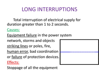 LONG INTERRUPTIONS
Total interruption of electrical supply for
duration greater than 1 to 2 seconds.
Causes:
Equipment failure in the power system
network, storms and objects
striking lines or poles, fire,
human error, bad coordination
or failure of protection devices.
Effects:
Stoppage of all the equipment
 