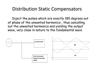 Distribution Static Compensators
Inject the pulses which are exactly 180 degrees out
of phase of the unwanted harmonics , thus cancelling
out the unwanted harmonics and yielding the output
wave, very close in nature to the fundamental wave
 