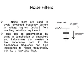 Noise Filters
 Noise filters are used to
avoid unwanted frequency current
or voltage signals (noise) from
reaching sensitive equipment.
 This can be accomplished by
using a combination of capacitors
and inductances that creates a
low impedance path to the
fundamental frequency and high
impedance to higher frequencies,
that is, a low-pass filter.
 