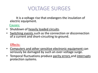 VOLTAGE SURGES
It is a voltage rise that endangers the insulation of
electric equipment.
Causes:
• Shutdown of heavily loaded circuits.
• Switching events such as the connection or disconnection
of a current and short-circuiting to ground.
Effects:
• Computers and other sensitive electronic equipment can
seriously be damaged by such an over-voltage surge.
• Temporal fluctuations produce parity errors and interrupts
protection systems.
 