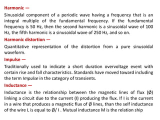 Harmonic —
Sinusoidal component of a periodic wave having a frequency that is an
integral multiple of the fundamental frequency. If the fundamental
frequency is 50 Hz, then the second harmonic is a sinusoidal wave of 100
Hz, the fifth harmonic is a sinusoidal wave of 250 Hz, and so on.
Harmonic distortion —
Quantitative representation of the distortion from a pure sinusoidal
waveform.
Impulse —
Traditionally used to indicate a short duration overvoltage event with
certain rise and fall characteristics. Standards have moved toward including
the term Impulse in the category of transients.
Inductance —
Inductance is the relationship between the magnetic lines of flux (Ø)
linking a circuit due to the current (I) producing the flux. If I is the current
in a wire that produces a magnetic flux of Ø lines, than the self inductance
of the wire L is equal to Ø/ I . Mutual inductance M is the relation ship
 