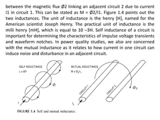 between the magnetic flux Ø2 linking an adjacent circuit 2 due to current
I1 in circuit 1. This can be stated as M = Ø2/I1. Figure 1.4 points out the
two inductances. The unit of inductance is the henry [H], named for the
American scientist Joseph Henry. The practical unit of inductance is the
milli henry [mH], which is equal to 10 –3H. Self inductance of a circuit is
important for determining the characteristics of impulse voltage transients
and waveform notches. In power quality studies, we also are concerned
with the mutual inductance as it relates to how current in one circuit can
induce noise and disturbance in an adjacent circuit.
 