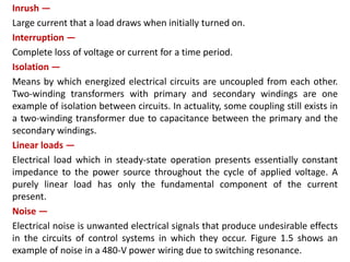 Inrush —
Large current that a load draws when initially turned on.
Interruption —
Complete loss of voltage or current for a time period.
Isolation —
Means by which energized electrical circuits are uncoupled from each other.
Two-winding transformers with primary and secondary windings are one
example of isolation between circuits. In actuality, some coupling still exists in
a two-winding transformer due to capacitance between the primary and the
secondary windings.
Linear loads —
Electrical load which in steady-state operation presents essentially constant
impedance to the power source throughout the cycle of applied voltage. A
purely linear load has only the fundamental component of the current
present.
Noise —
Electrical noise is unwanted electrical signals that produce undesirable effects
in the circuits of control systems in which they occur. Figure 1.5 shows an
example of noise in a 480-V power wiring due to switching resonance.
 