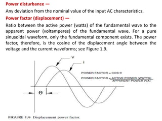Power disturbance —
Any deviation from the nominal value of the input AC characteristics.
Power factor (displacement) —
Ratio between the active power (watts) of the fundamental wave to the
apparent power (voltamperes) of the fundamental wave. For a pure
sinusoidal waveform, only the fundamental component exists. The power
factor, therefore, is the cosine of the displacement angle between the
voltage and the current waveforms; see Figure 1.9.
 