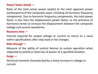 Power factor (total) —
Ratio of the total active power (watts) to the total apparent power
(voltamperes) of the composite wave, including all harmonic frequency
components. Due to harmonic frequency components, the total power
factor is less than the displacement power factor, as the presence of
harmonics tends to increase the displacement between the composite
voltage and current waveforms.
Recovery time —
Interval required for output voltage or current to return to a value
within specifications after step load or line changes.
Ride through —
Measure of the ability of control devices to sustain operation when
subjected to partial or total loss of power of a specified duration.
Surge —
Electrical transient characterized by a sharp increase in voltage or
current.
 