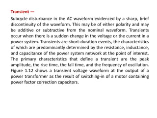 Transient —
Subcycle disturbance in the AC waveform evidenced by a sharp, brief
discontinuity of the waveform. This may be of either polarity and may
be additive or subtractive from the nominal waveform. Transients
occur when there is a sudden change in the voltage or the current in a
power system. Transients are short-duration events, the characteristics
of which are predominantly determined by the resistance, inductance,
and capacitance of the power system network at the point of interest.
The primary characteristics that define a transient are the peak
amplitude, the rise time, the fall time, and the frequency of oscillation.
Figure 1.12 shows a transient voltage waveform at the output of a
power transformer as the result of switching-in of a motor containing
power factor correction capacitors.
 