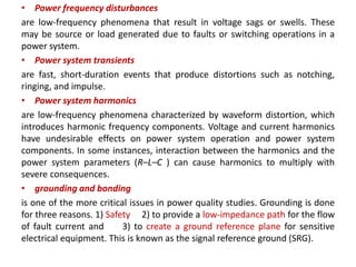 • Power frequency disturbances
are low-frequency phenomena that result in voltage sags or swells. These
may be source or load generated due to faults or switching operations in a
power system.
• Power system transients
are fast, short-duration events that produce distortions such as notching,
ringing, and impulse.
• Power system harmonics
are low-frequency phenomena characterized by waveform distortion, which
introduces harmonic frequency components. Voltage and current harmonics
have undesirable effects on power system operation and power system
components. In some instances, interaction between the harmonics and the
power system parameters (R–L–C ) can cause harmonics to multiply with
severe consequences.
• grounding and bonding
is one of the more critical issues in power quality studies. Grounding is done
for three reasons. 1) Safety 2) to provide a low-impedance path for the flow
of fault current and 3) to create a ground reference plane for sensitive
electrical equipment. This is known as the signal reference ground (SRG).
 