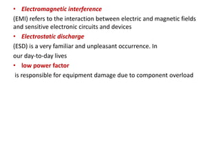 • Electromagnetic interference
(EMI) refers to the interaction between electric and magnetic fields
and sensitive electronic circuits and devices
• Electrostatic discharge
(ESD) is a very familiar and unpleasant occurrence. In
our day-to-day lives
• low power factor
is responsible for equipment damage due to component overload
 