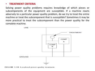 • TREATMENT CRITERIA
Solving power quality problems requires knowledge of which pieces or
subcomponents of the equipment are susceptible. If a machine reacts
adversely to a particular power quality problem, do we try to treat the entire
machine or treat the subcomponent that is susceptible? Sometimes it may be
more practical to treat the subcomponent than the power quality for the
complete machine.
 