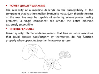 • POWER QUALITY WEAKLINK
The reliability of a machine depends on the susceptibility of the
component that has the smallest immunity mass. Even though the rest
of the machine may be capable of enduring severe power quality
problems, a single component can render the entire machine
extremely susceptible
• INTERDEPENDENCE
Power quality interdependence means that two or more machines
that could operate satisfactorily by themselves do not function
properly when operating together in a power system
 