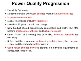 Power Quality Progression
• Electricity Beginning
• Earlier there were Only work oriented Machines not Performance
• Improper measurements
• Lack of knowledge of Quality Parameter
• From Last 50 years scenario has changed
• Now Product should economically competitive and that’s why M/C
became smaller, more efficient and high performance
• Other factors also coming into play like, Increased demands for
electricity
• Before that there were only dedicated or isolated loads, then ringman
system and then introduced Grid system
• Good Power and Bad Power is depends on Individual Equipments or
Device. Not same for all.
 