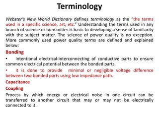 Terminology
Webster’s New World Dictionary defines terminology as the “the terms
used in a specific science, art, etc.” Understanding the terms used in any
branch of science or humanities is basic to developing a sense of familiarity
with the subject matter. The science of power quality is no exception.
More commonly used power quality terms are defined and explained
below:
Bonding
• Intentional electrical-interconnecting of conductive parts to ensure
common electrical potential between the bonded parts.
• It is done to provide minimal or negligible voltage difference
between two bonded parts using low impedance path.
Capacitance
Coupling
Process by which energy or electrical noise in one circuit can be
transferred to another circuit that may or may not be electrically
connected to it.
 