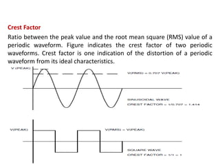 Crest Factor
Ratio between the peak value and the root mean square (RMS) value of a
periodic waveform. Figure indicates the crest factor of two periodic
waveforms. Crest factor is one indication of the distortion of a periodic
waveform from its ideal characteristics.
 