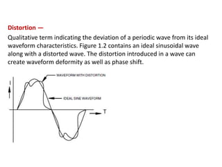 Distortion —
Qualitative term indicating the deviation of a periodic wave from its ideal
waveform characteristics. Figure 1.2 contains an ideal sinusoidal wave
along with a distorted wave. The distortion introduced in a wave can
create waveform deformity as well as phase shift.
 