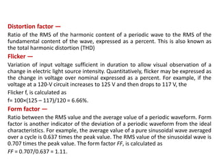 Distortion factor —
Ratio of the RMS of the harmonic content of a periodic wave to the RMS of the
fundamental content of the wave, expressed as a percent. This is also known as
the total harmonic distortion (THD)
Flicker —
Variation of input voltage sufficient in duration to allow visual observation of a
change in electric light source intensity. Quantitatively, flicker may be expressed as
the change in voltage over nominal expressed as a percent. For example, if the
voltage at a 120-V circuit increases to 125 V and then drops to 117 V, the
Flicker f, is calculated as
f= 100×(125 – 117)/120 = 6.66%.
Form factor —
Ratio between the RMS value and the average value of a periodic waveform. Form
factor is another indicator of the deviation of a periodic waveform from the ideal
characteristics. For example, the average value of a pure sinusoidal wave averaged
over a cycle is 0.637 times the peak value. The RMS value of the sinusoidal wave is
0.707 times the peak value. The form factor FF, is calculated as
FF = 0.707/0.637 = 1.11.
 
