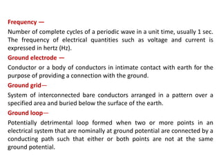 Frequency —
Number of complete cycles of a periodic wave in a unit time, usually 1 sec.
The frequency of electrical quantities such as voltage and current is
expressed in hertz (Hz).
Ground electrode —
Conductor or a body of conductors in intimate contact with earth for the
purpose of providing a connection with the ground.
Ground grid—
System of interconnected bare conductors arranged in a pattern over a
specified area and buried below the surface of the earth.
Ground loop—
Potentially detrimental loop formed when two or more points in an
electrical system that are nominally at ground potential are connected by a
conducting path such that either or both points are not at the same
ground potential.
 