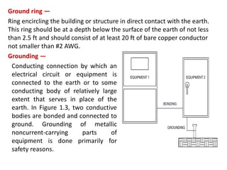 Ground ring —
Ring encircling the building or structure in direct contact with the earth.
This ring should be at a depth below the surface of the earth of not less
than 2.5 ft and should consist of at least 20 ft of bare copper conductor
not smaller than #2 AWG.
Grounding —
Conducting connection by which an
electrical circuit or equipment is
connected to the earth or to some
conducting body of relatively large
extent that serves in place of the
earth. In Figure 1.3, two conductive
bodies are bonded and connected to
ground. Grounding of metallic
noncurrent-carrying parts of
equipment is done primarily for
safety reasons.
 