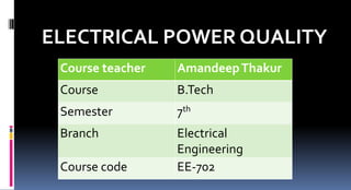 ELECTRICAL POWER QUALITY
Course teacher AmandeepThakur
Course B.Tech
Semester 7th
Branch Electrical
Engineering
Course code EE-702
 