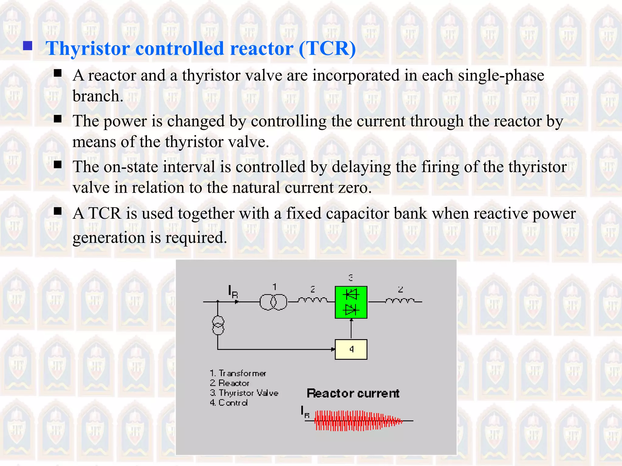  Thyristor controlled reactor (TCR)
 A reactor and a thyristor valve are incorporated in each single-phase
branch.
 The power is changed by controlling the current through the reactor by
means of the thyristor valve.
 The on-state interval is controlled by delaying the firing of the thyristor
valve in relation to the natural current zero.
 A TCR is used together with a fixed capacitor bank when reactive power
generation is required.
 