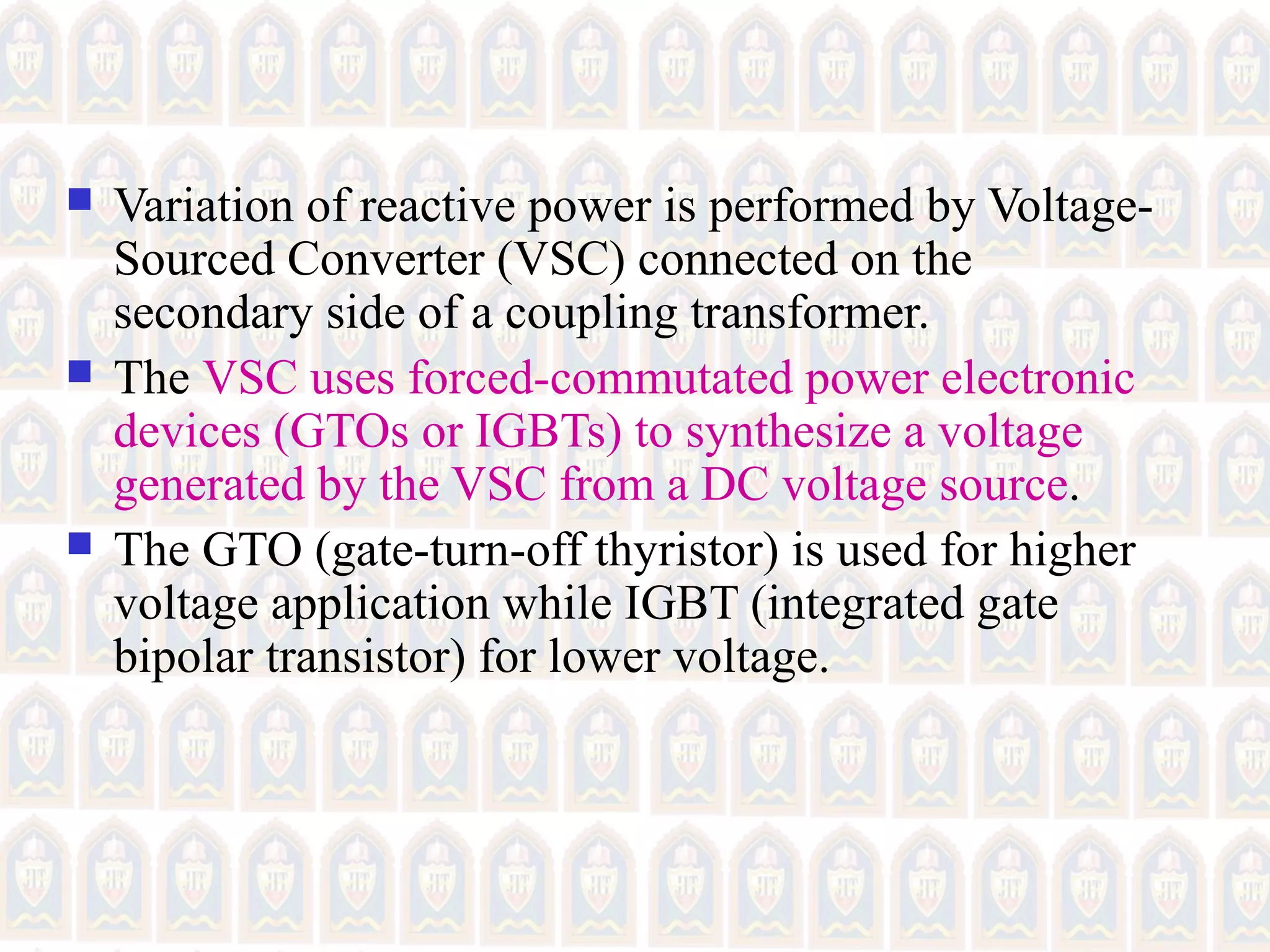  Variation of reactive power is performed by Voltage-
Sourced Converter (VSC) connected on the
secondary side of a coupling transformer.
 The VSC uses forced-commutated power electronic
devices (GTOs or IGBTs) to synthesize a voltage
generated by the VSC from a DC voltage source.
 The GTO (gate-turn-off thyristor) is used for higher
voltage application while IGBT (integrated gate
bipolar transistor) for lower voltage.
 