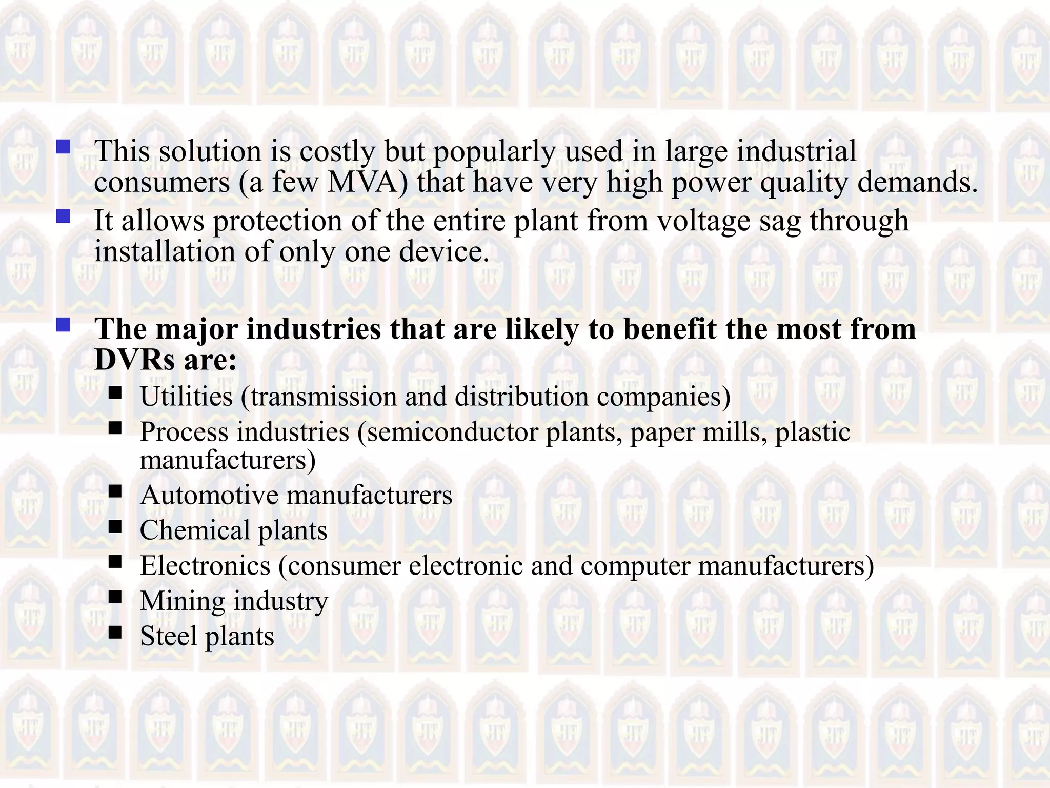  This solution is costly but popularly used in large industrial
consumers (a few MVA) that have very high power quality demands.
 It allows protection of the entire plant from voltage sag through
installation of only one device.
 The major industries that are likely to benefit the most from
DVRs are:
 Utilities (transmission and distribution companies)
 Process industries (semiconductor plants, paper mills, plastic
manufacturers)
 Automotive manufacturers
 Chemical plants
 Electronics (consumer electronic and computer manufacturers)
 Mining industry
 Steel plants
 