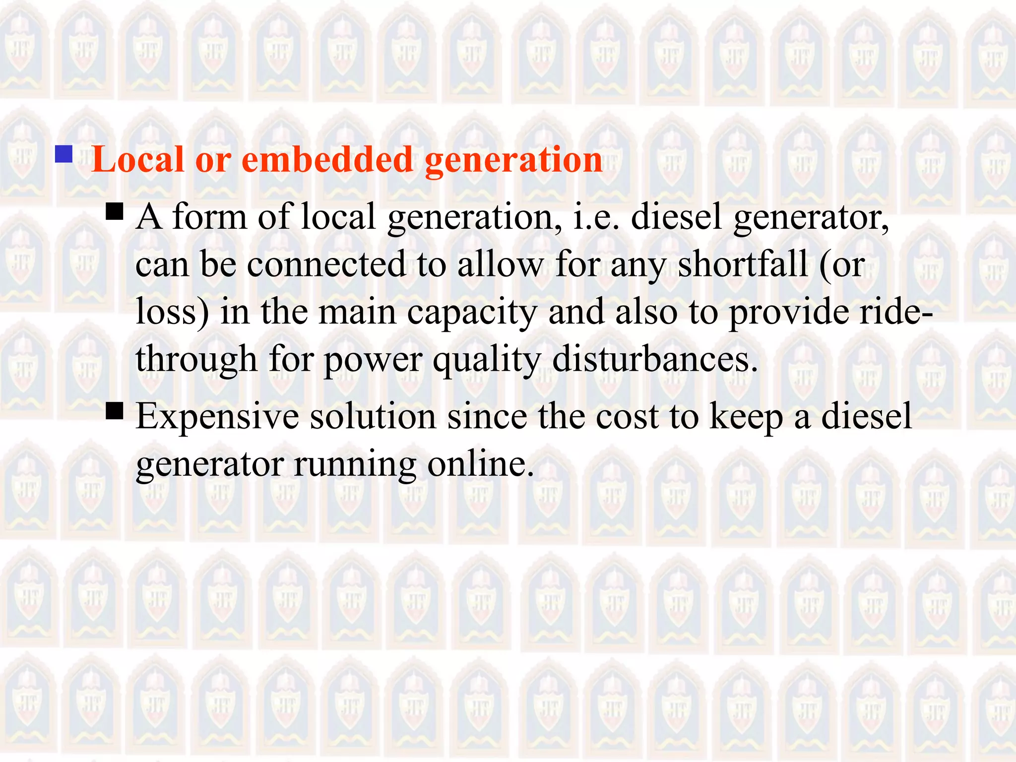  Local or embedded generation
 A form of local generation, i.e. diesel generator,
can be connected to allow for any shortfall (or
loss) in the main capacity and also to provide ride-
through for power quality disturbances.
 Expensive solution since the cost to keep a diesel
generator running online.
 