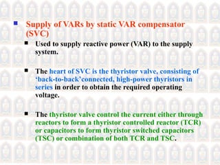  Supply of VARs by static VAR compensator
(SVC)
 Used to supply reactive power (VAR) to the supply
system.
 The heart of SVC is the thyristor valve, consisting of
‘back-to-back’connected, high-power thyristors in
series in order to obtain the required operating
voltage.
 The thyristor valve control the current either through
reactors to form a thyristor controlled reactor (TCR)
or capacitors to form thyristor switched capacitors
(TSC) or combination of both TCR and TSC.
 