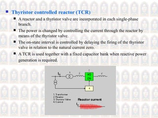  Thyristor controlled reactor (TCR)
 A reactor and a thyristor valve are incorporated in each single-phase
branch.
 The power is changed by controlling the current through the reactor by
means of the thyristor valve.
 The on-state interval is controlled by delaying the firing of the thyristor
valve in relation to the natural current zero.
 A TCR is used together with a fixed capacitor bank when reactive power
generation is required.
 