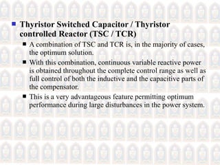  Thyristor Switched Capacitor / Thyristor
controlled Reactor (TSC / TCR)
 A combination of TSC and TCR is, in the majority of cases,
the optimum solution.
 With this combination, continuous variable reactive power
is obtained throughout the complete control range as well as
full control of both the inductive and the capacitive parts of
the compensator.
 This is a very advantageous feature permitting optimum
performance during large disturbances in the power system.
 