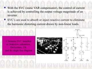  With the SVC (static VAR compensator), the control of current
is achieved by controlling the output voltage magnitude of an
inverter.
 SVC’s are used to absorb or inject reactive current to eliminate
the harmonic distorting current drawn by non-linear loads.
3 Siemens SVC installed
at Drakelow substation,
Derbyshire, UK
and its single line diagram
 