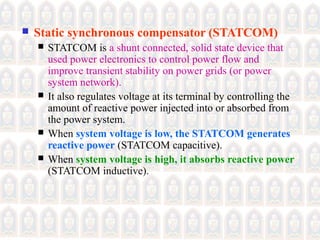  Static synchronous compensator (STATCOM)
 STATCOM is a shunt connected, solid state device that
used power electronics to control power flow and
improve transient stability on power grids (or power
system network).
 It also regulates voltage at its terminal by controlling the
amount of reactive power injected into or absorbed from
the power system.
 When system voltage is low, the STATCOM generates
reactive power (STATCOM capacitive).
 When system voltage is high, it absorbs reactive power
(STATCOM inductive).
 