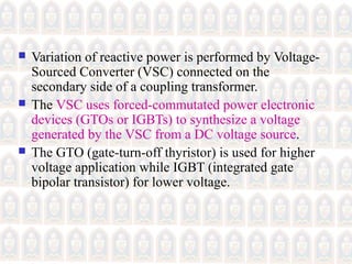  Variation of reactive power is performed by Voltage-
Sourced Converter (VSC) connected on the
secondary side of a coupling transformer.
 The VSC uses forced-commutated power electronic
devices (GTOs or IGBTs) to synthesize a voltage
generated by the VSC from a DC voltage source.
 The GTO (gate-turn-off thyristor) is used for higher
voltage application while IGBT (integrated gate
bipolar transistor) for lower voltage.
 