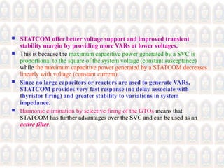  STATCOM offer better voltage support and improved transient
stability margin by providing more VARs at lower voltages.
 This is because the maximum capacitive power generated by a SVC is
proportional to the square of the system voltage (constant susceptance)
while the maximum capacitive power generated by a STATCOM decreases
linearly with voltage (constant current).
 Since no large capacitors or reactors are used to generate VARs,
STATCOM provides very fast response (no delay associate with
thyristor firing) and greater stability to variations in system
impedance.
 Harmonic elimination by selective firing of the GTOs means that
STATCOM has further advantages over the SVC and can be used as an
active filter.
 
