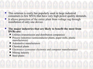  This solution is costly but popularly used in large industrial
consumers (a few MVA) that have very high power quality demands.
 It allows protection of the entire plant from voltage sag through
installation of only one device.
 The major industries that are likely to benefit the most from
DVRs are:
 Utilities (transmission and distribution companies)
 Process industries (semiconductor plants, paper mills, plastic
manufacturers)
 Automotive manufacturers
 Chemical plants
 Electronics (consumer electronic and computer manufacturers)
 Mining industry
 Steel plants
 
