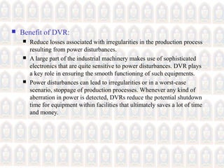  Benefit of DVR:
 Reduce losses associated with irregularities in the production process
resulting from power disturbances.
 A large part of the industrial machinery makes use of sophisticated
electronics that are quite sensitive to power disturbances. DVR plays
a key role in ensuring the smooth functioning of such equipments.
 Power disturbances can lead to irregularities or in a worst-case
scenario, stoppage of production processes. Whenever any kind of
aberration in power is detected, DVRs reduce the potential shutdown
time for equipment within facilities that ultimately saves a lot of time
and money.
 