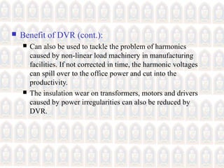  Benefit of DVR (cont.):
 Can also be used to tackle the problem of harmonics
caused by non-linear load machinery in manufacturing
facilities. If not corrected in time, the harmonic voltages
can spill over to the office power and cut into the
productivity.
 The insulation wear on transformers, motors and drivers
caused by power irregularities can also be reduced by
DVR.
 