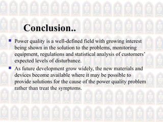 Conclusion..
 Power quality is a well-defined field with growing interest
being shown in the solution to the problems, monitoring
equipment, regulations and statistical analysis of customers’
expected levels of disturbance.
 As future development grow widely, the new materials and
devices become available where it may be possible to
provide solutions for the cause of the power quality problem
rather than treat the symptoms.
 