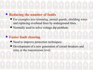  Reducing the number of faults
 For examples tree-trimming, animal guards, shielding wires
and replacing overhead lines by underground lines.
 Normally used to solve voltage dip problem.
 Faster fault clearing
 Need to improve protection techniques.
 Development of a new generation of circuit breakers and
relay at the transmission level.
 