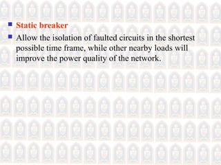  Static breaker
 Allow the isolation of faulted circuits in the shortest
possible time frame, while other nearby loads will
improve the power quality of the network.
 
