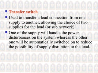  Transfer switch
 Used to transfer a load connection from one
supply to another, allowing the choice of two
supplies for the load (or sub network).
 One of the supply will handle the power
disturbances on the system whereas the other
one will be automatically switched on to reduce
the possibility of supply disruption to the load.
 