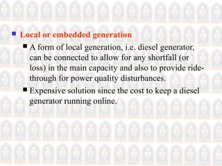  Local or embedded generation
 A form of local generation, i.e. diesel generator,
can be connected to allow for any shortfall (or
loss) in the main capacity and also to provide ride-
through for power quality disturbances.
 Expensive solution since the cost to keep a diesel
generator running online.
 