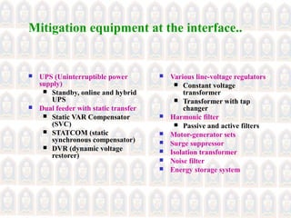 Mitigation equipment at the interface..
 UPS (Uninterruptible power
supply)
 Standby, online and hybrid
UPS
 Dual feeder with static transfer
 Static VAR Compensator
(SVC)
 STATCOM (static
synchronous compensator)
 DVR (dynamic voltage
restorer)
 Various line-voltage regulators
 Constant voltage
transformer
 Transformer with tap
changer
 Harmonic filter
 Passive and active filters
 Motor-generator sets
 Surge suppressor
 Isolation transformer
 Noise filter
 Energy storage system
 